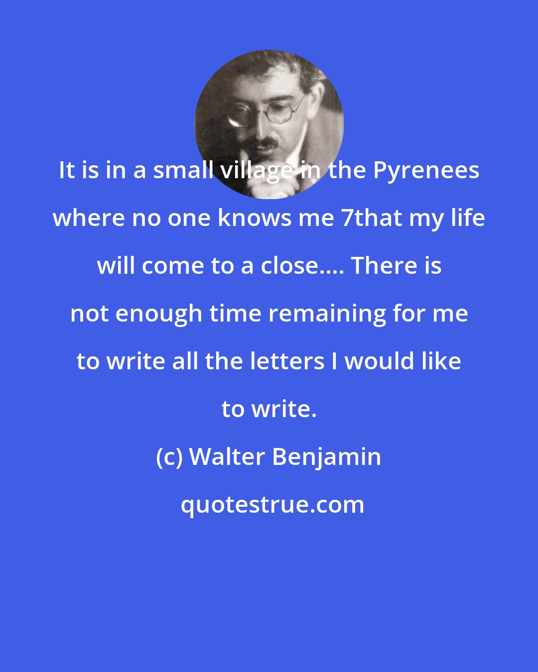 Walter Benjamin: It is in a small village in the Pyrenees where no one knows me 7that my life will come to a close.... There is not enough time remaining for me to write all the letters I would like to write.