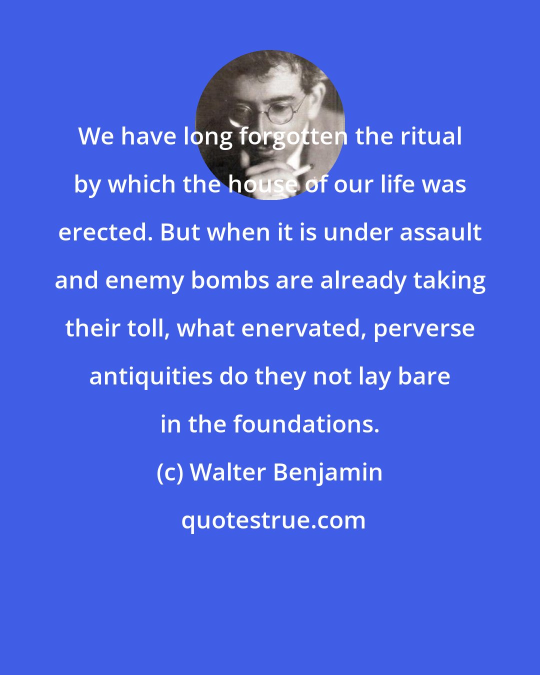 Walter Benjamin: We have long forgotten the ritual by which the house of our life was erected. But when it is under assault and enemy bombs are already taking their toll, what enervated, perverse antiquities do they not lay bare in the foundations.