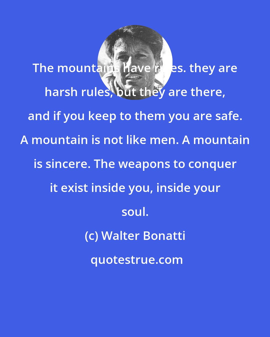Walter Bonatti: The mountains have rules. they are harsh rules, but they are there, and if you keep to them you are safe. A mountain is not like men. A mountain is sincere. The weapons to conquer it exist inside you, inside your soul.