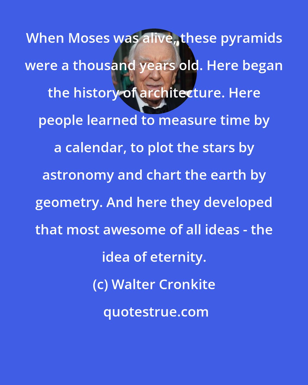 Walter Cronkite: When Moses was alive, these pyramids were a thousand years old. Here began the history of architecture. Here people learned to measure time by a calendar, to plot the stars by astronomy and chart the earth by geometry. And here they developed that most awesome of all ideas - the idea of eternity.