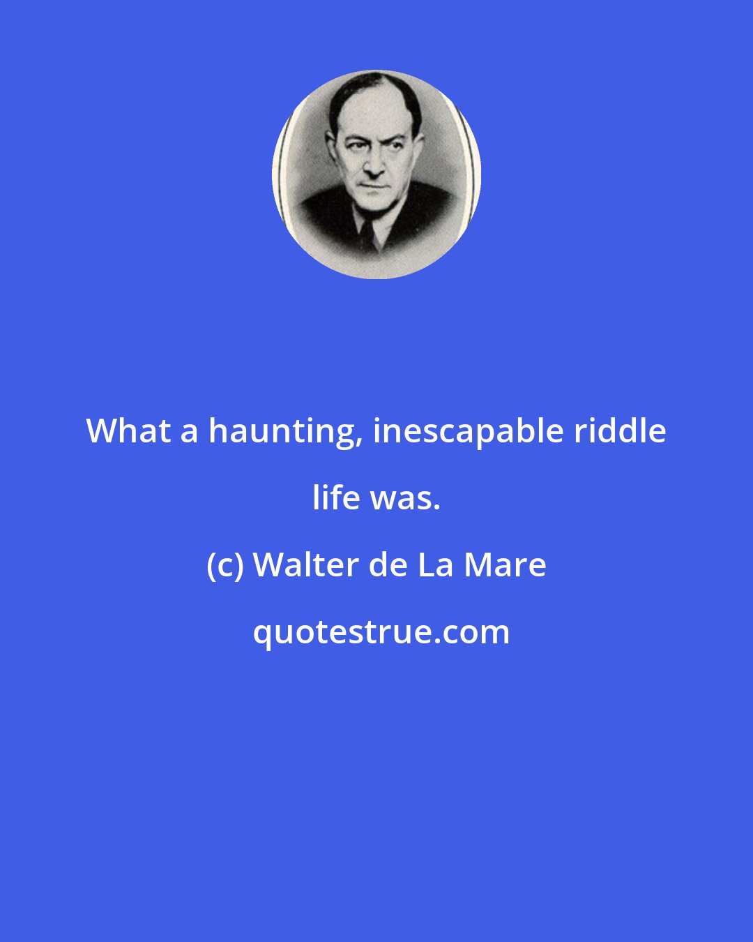 Walter de La Mare: What a haunting, inescapable riddle life was.