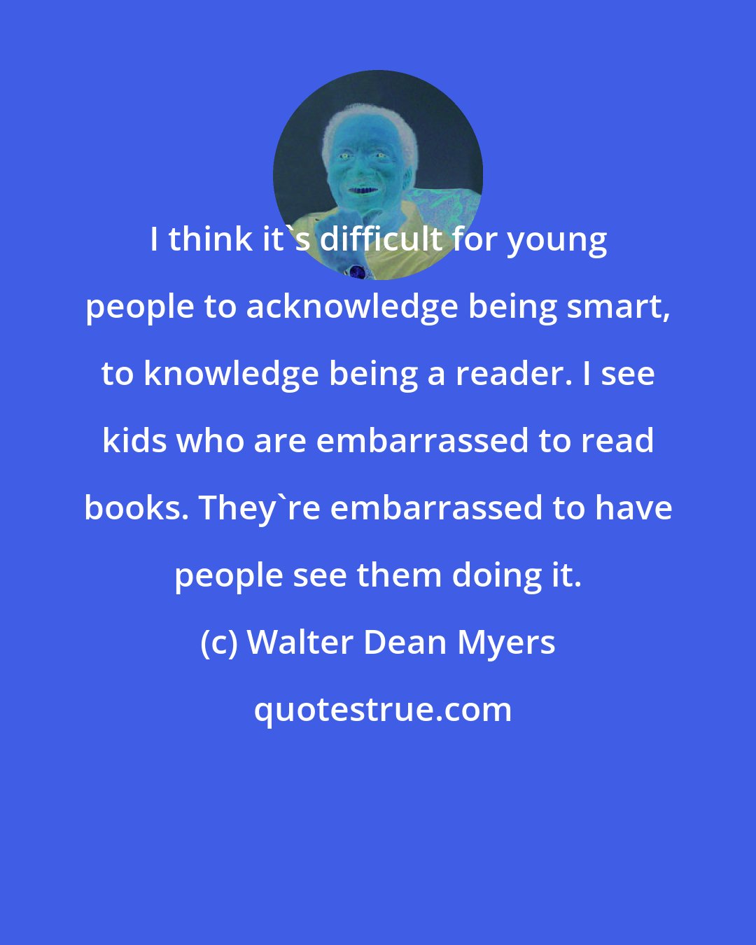 Walter Dean Myers: I think it's difficult for young people to acknowledge being smart, to knowledge being a reader. I see kids who are embarrassed to read books. They're embarrassed to have people see them doing it.