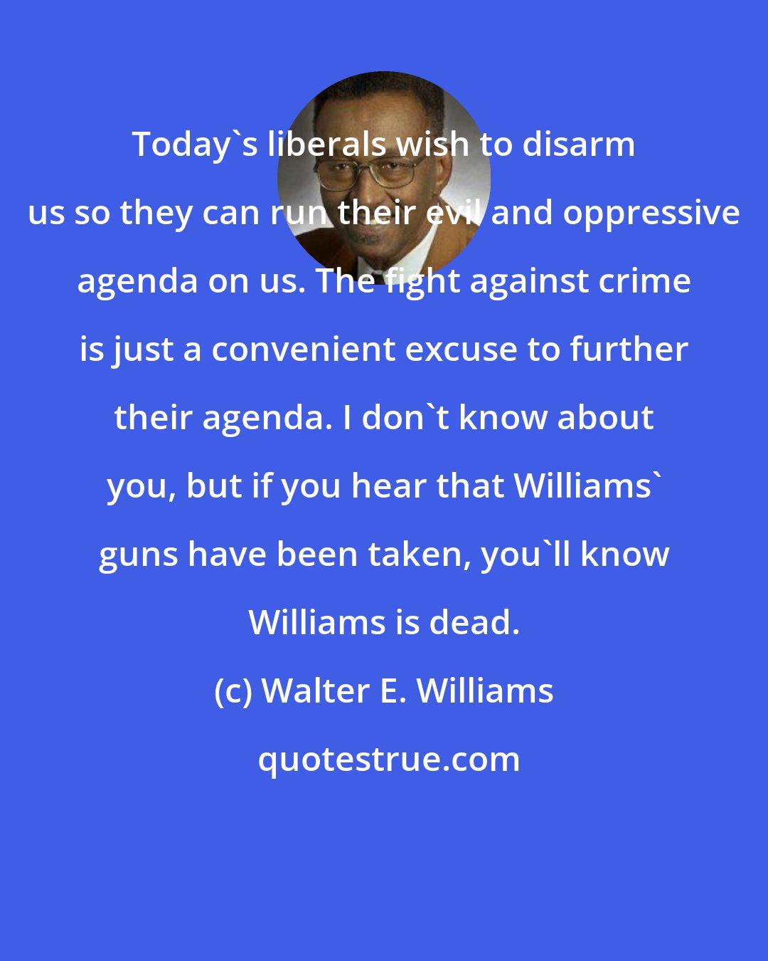 Walter E. Williams: Today's liberals wish to disarm us so they can run their evil and oppressive agenda on us. The fight against crime is just a convenient excuse to further their agenda. I don't know about you, but if you hear that Williams' guns have been taken, you'll know Williams is dead.