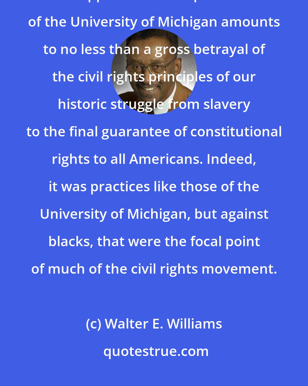 Walter E. Williams: For black politicians, civil rights organizations and white liberals to support the racist practices of the University of Michigan amounts to no less than a gross betrayal of the civil rights principles of our historic struggle from slavery to the final guarantee of constitutional rights to all Americans. Indeed, it was practices like those of the University of Michigan, but against blacks, that were the focal point of much of the civil rights movement.
