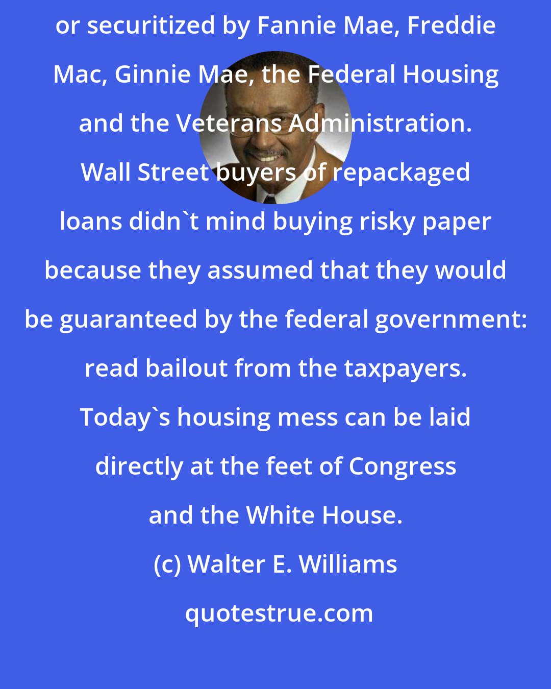Walter E. Williams: One third of the $15 trillion of mortgages in existence in 2008 are owned, or securitized by Fannie Mae, Freddie Mac, Ginnie Mae, the Federal Housing and the Veterans Administration. Wall Street buyers of repackaged loans didn't mind buying risky paper because they assumed that they would be guaranteed by the federal government: read bailout from the taxpayers. Today's housing mess can be laid directly at the feet of Congress and the White House.