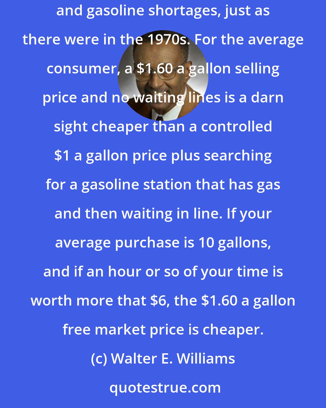 Walter E. Williams: Say that Congress legislates gasoline price controls that sets a maximum price of $1 a gallon. As sure as night follows day, there'd be long lines and gasoline shortages, just as there were in the 1970s. For the average consumer, a $1.60 a gallon selling price and no waiting lines is a darn sight cheaper than a controlled $1 a gallon price plus searching for a gasoline station that has gas and then waiting in line. If your average purchase is 10 gallons, and if an hour or so of your time is worth more that $6, the $1.60 a gallon free market price is cheaper.