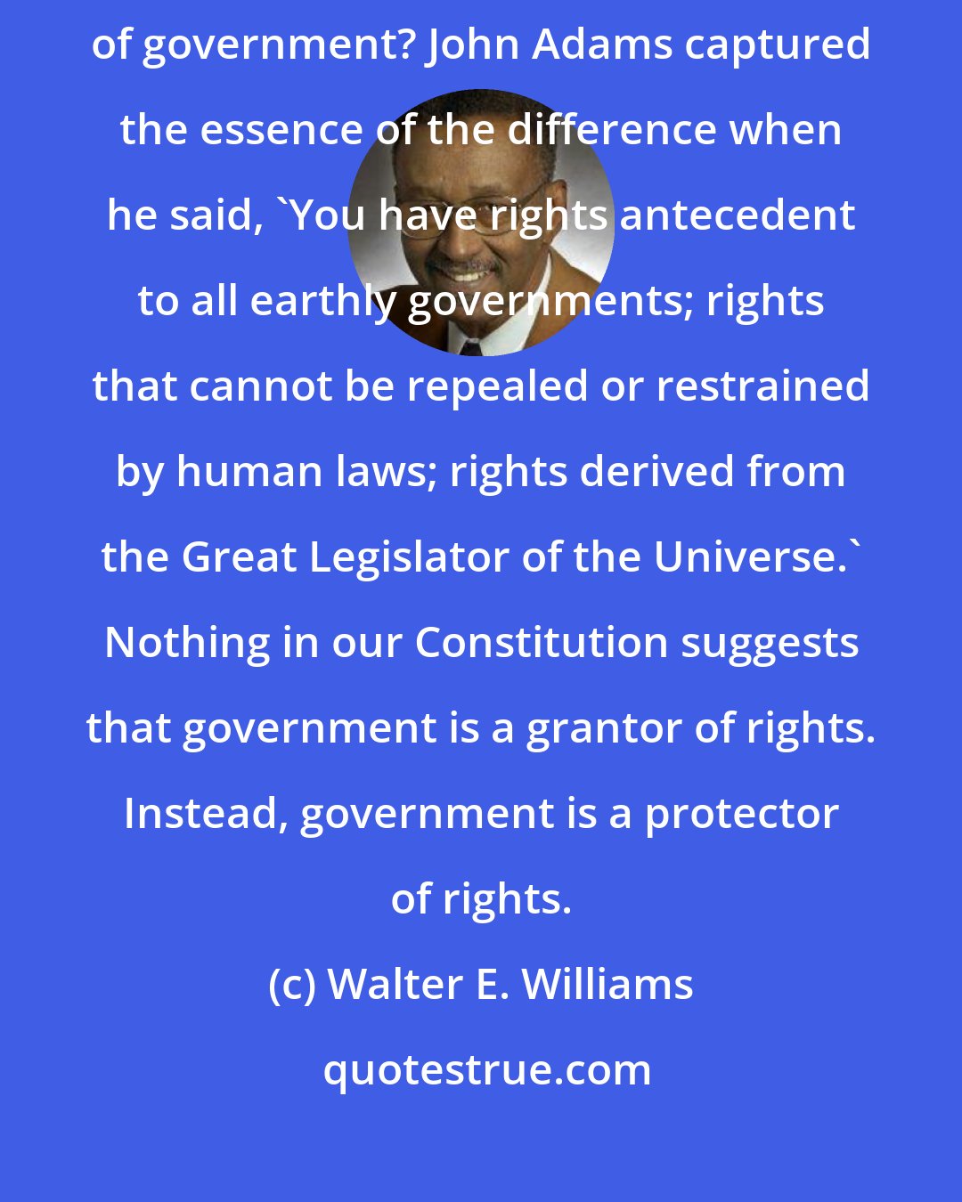 Walter E. Williams: So what's the difference between republican and democratic forms of government? John Adams captured the essence of the difference when he said, 'You have rights antecedent to all earthly governments; rights that cannot be repealed or restrained by human laws; rights derived from the Great Legislator of the Universe.' Nothing in our Constitution suggests that government is a grantor of rights. Instead, government is a protector of rights.