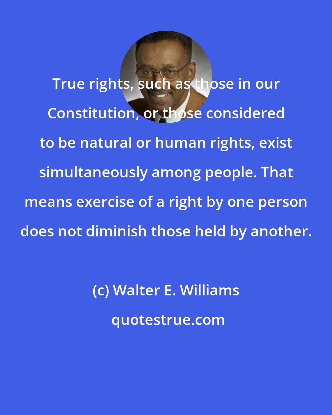 Walter E. Williams: True rights, such as those in our Constitution, or those considered to be natural or human rights, exist simultaneously among people. That means exercise of a right by one person does not diminish those held by another.