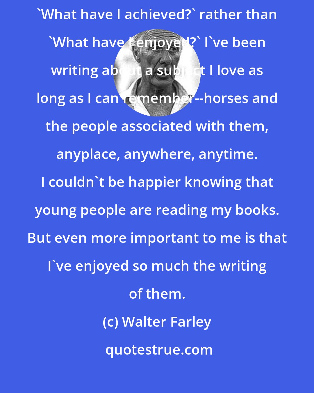 Walter Farley: I believe that half the trouble in the world comes from people asking 'What have I achieved?' rather than 'What have I enjoyed?' I've been writing about a subject I love as long as I can remember--horses and the people associated with them, anyplace, anywhere, anytime. I couldn't be happier knowing that young people are reading my books. But even more important to me is that I've enjoyed so much the writing of them.