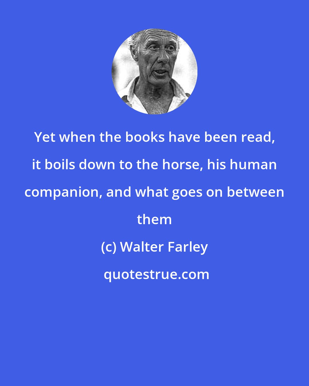 Walter Farley: Yet when the books have been read, it boils down to the horse, his human companion, and what goes on between them