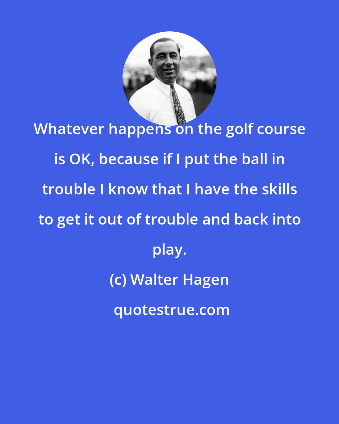 Walter Hagen: Whatever happens on the golf course is OK, because if I put the ball in trouble I know that I have the skills to get it out of trouble and back into play.