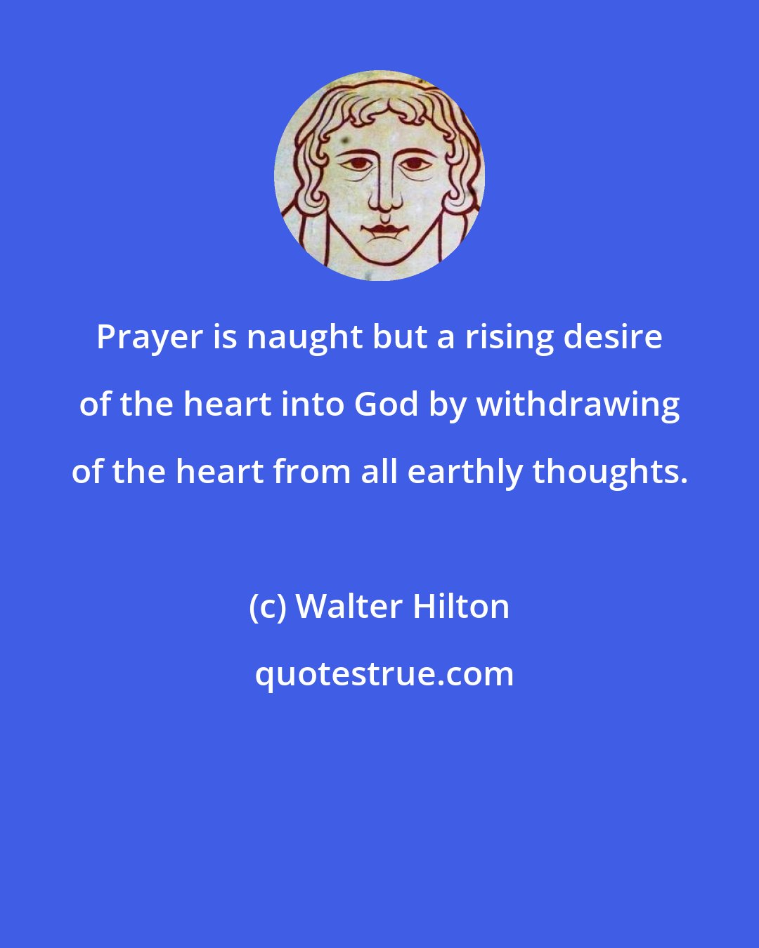 Walter Hilton: Prayer is naught but a rising desire of the heart into God by withdrawing of the heart from all earthly thoughts.