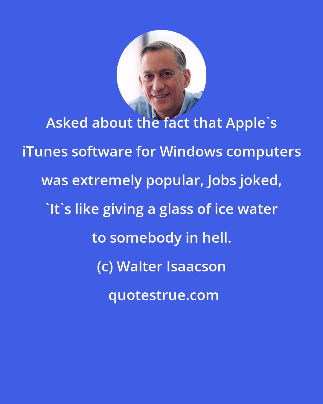 Walter Isaacson: Asked about the fact that Apple's iTunes software for Windows computers was extremely popular, Jobs joked, 'It's like giving a glass of ice water to somebody in hell.