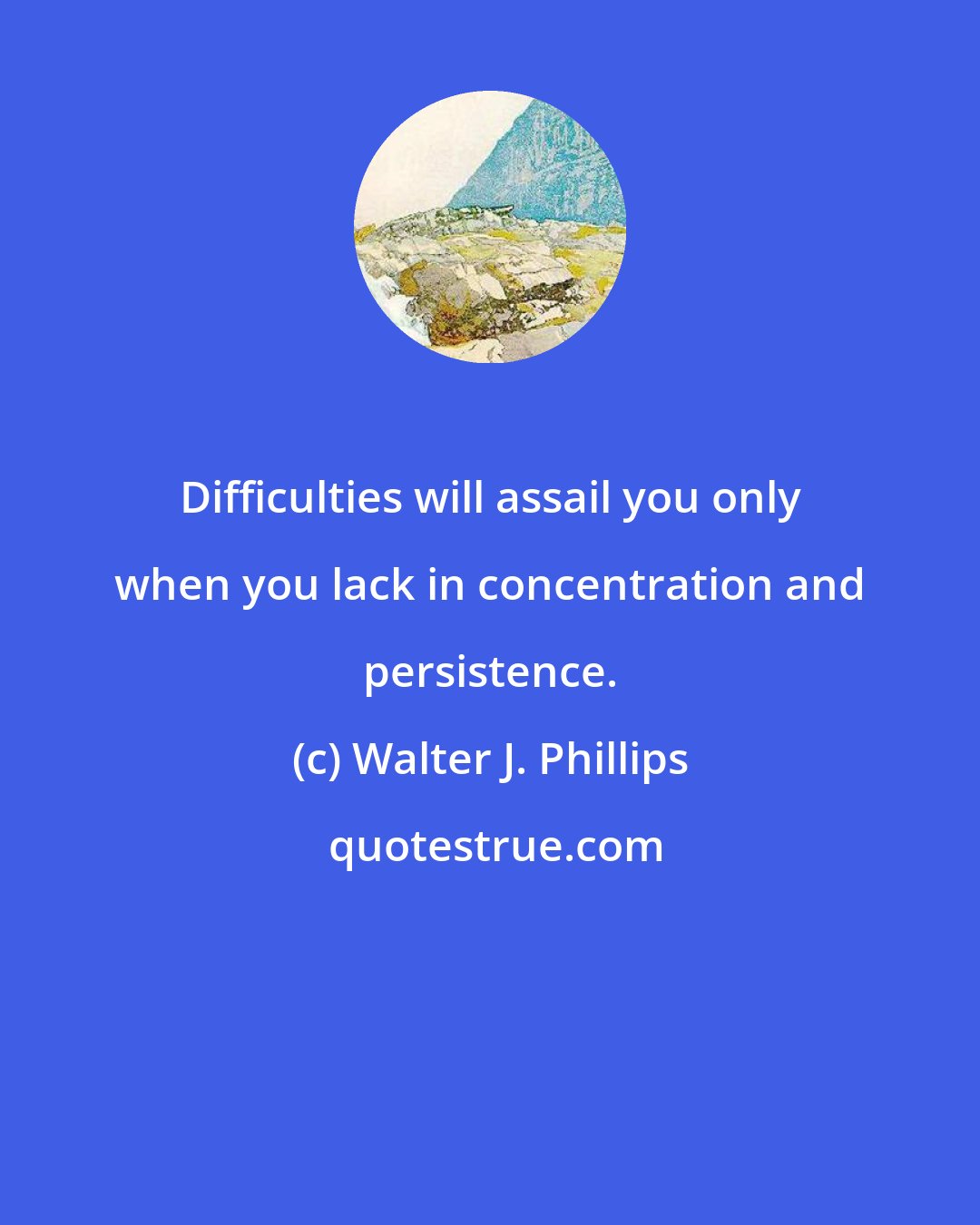 Walter J. Phillips: Difficulties will assail you only when you lack in concentration and persistence.