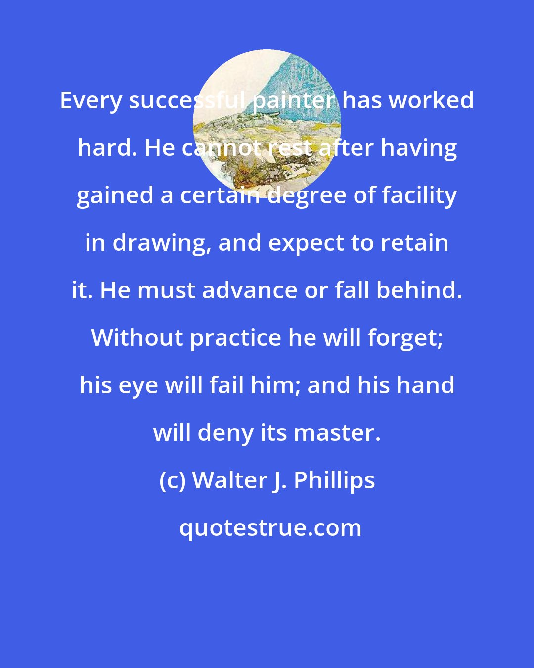 Walter J. Phillips: Every successful painter has worked hard. He cannot rest after having gained a certain degree of facility in drawing, and expect to retain it. He must advance or fall behind. Without practice he will forget; his eye will fail him; and his hand will deny its master.