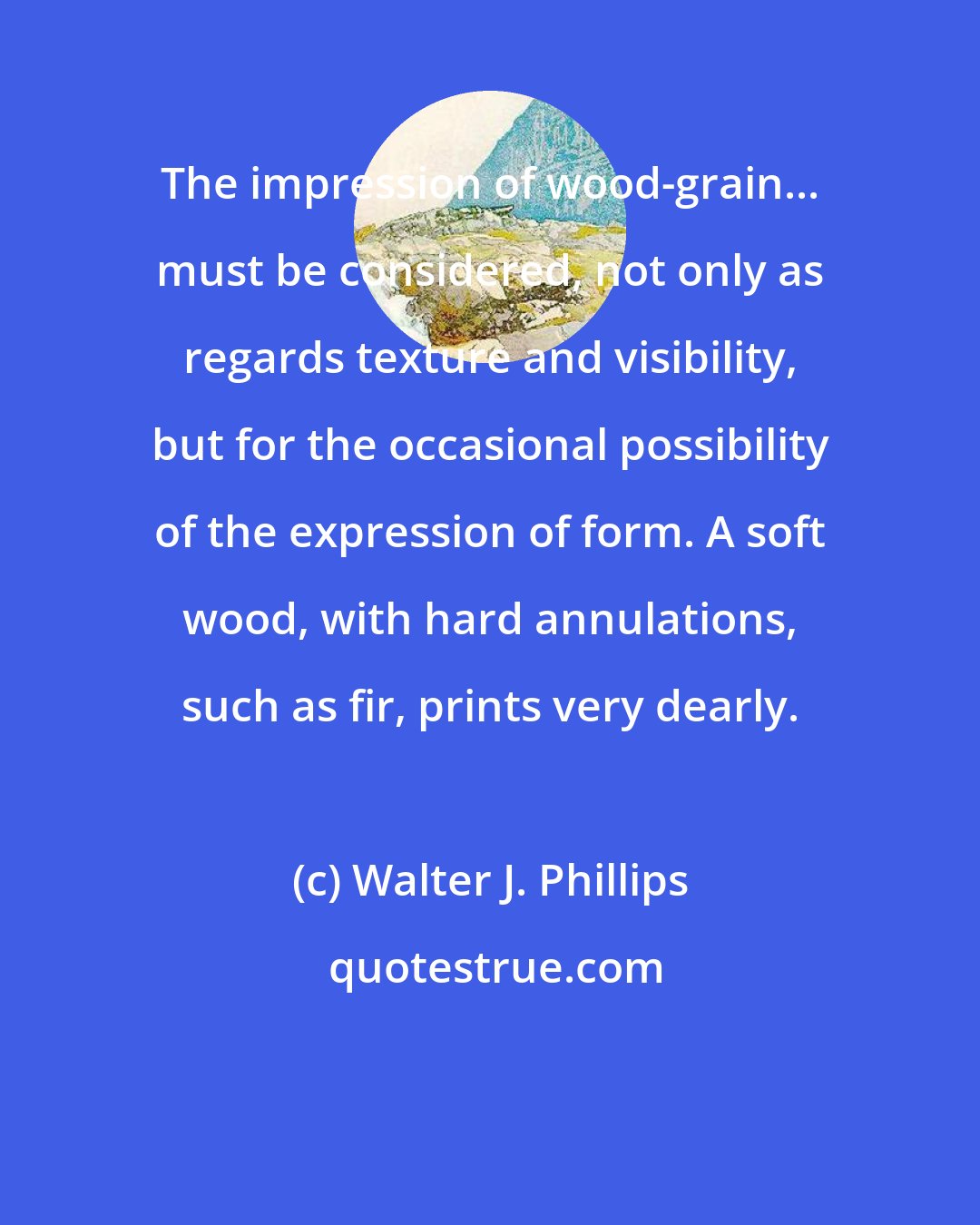 Walter J. Phillips: The impression of wood-grain... must be considered, not only as regards texture and visibility, but for the occasional possibility of the expression of form. A soft wood, with hard annulations, such as fir, prints very dearly.