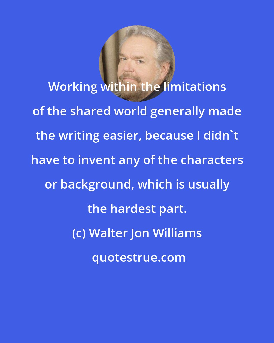Walter Jon Williams: Working within the limitations of the shared world generally made the writing easier, because I didn't have to invent any of the characters or background, which is usually the hardest part.