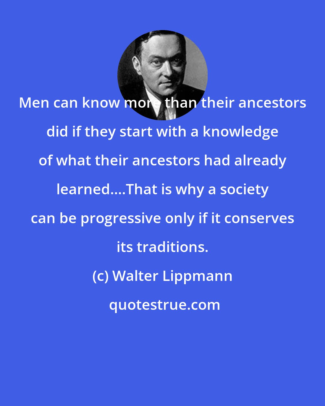Walter Lippmann: Men can know more than their ancestors did if they start with a knowledge of what their ancestors had already learned....That is why a society can be progressive only if it conserves its traditions.