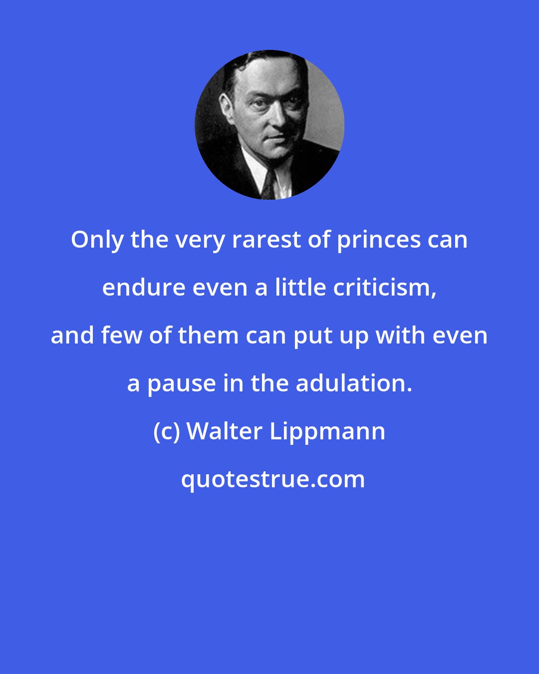Walter Lippmann: Only the very rarest of princes can endure even a little criticism, and few of them can put up with even a pause in the adulation.