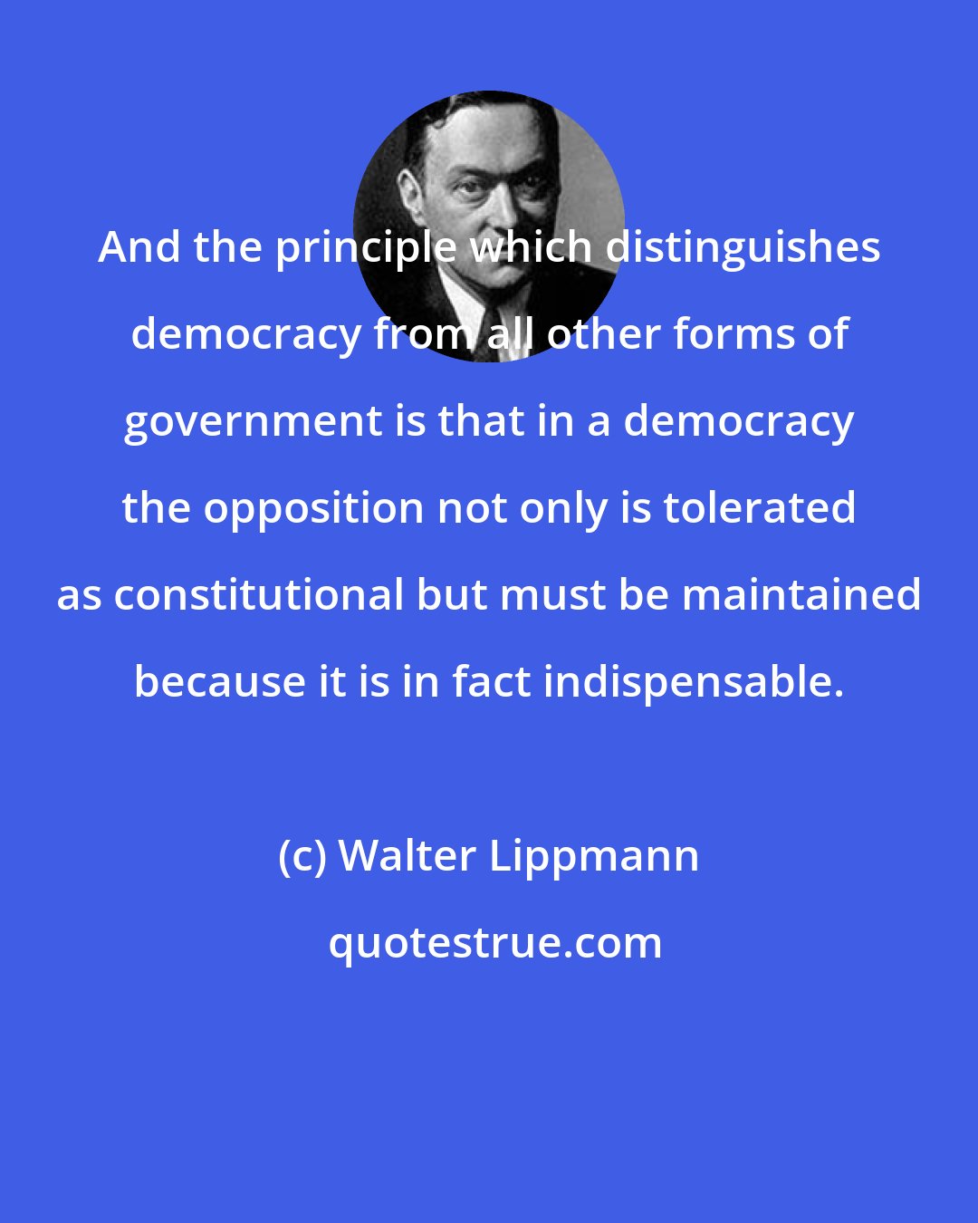Walter Lippmann: And the principle which distinguishes democracy from all other forms of government is that in a democracy the opposition not only is tolerated as constitutional but must be maintained because it is in fact indispensable.