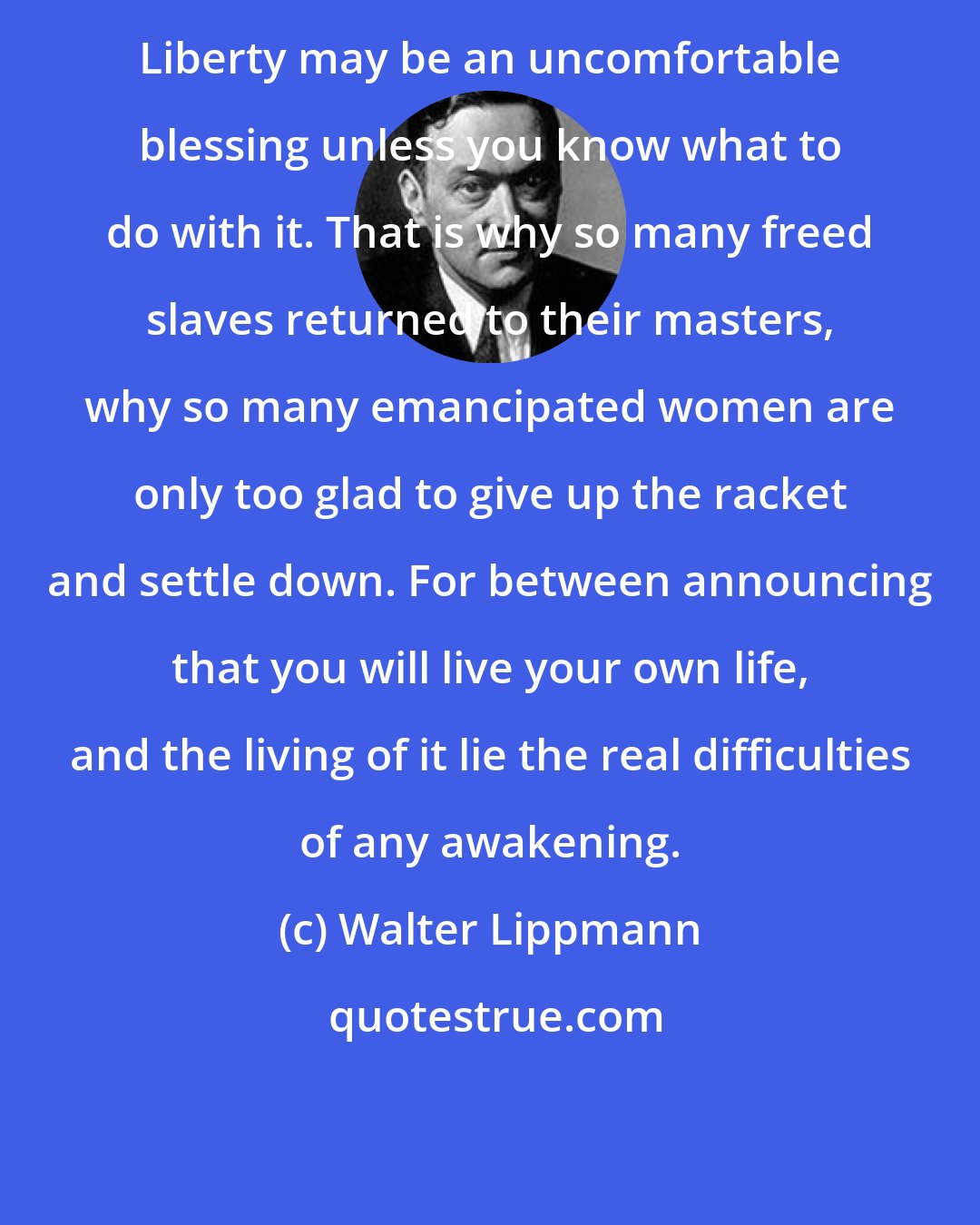 Walter Lippmann: Liberty may be an uncomfortable blessing unless you know what to do with it. That is why so many freed slaves returned to their masters, why so many emancipated women are only too glad to give up the racket and settle down. For between announcing that you will live your own life, and the living of it lie the real difficulties of any awakening.