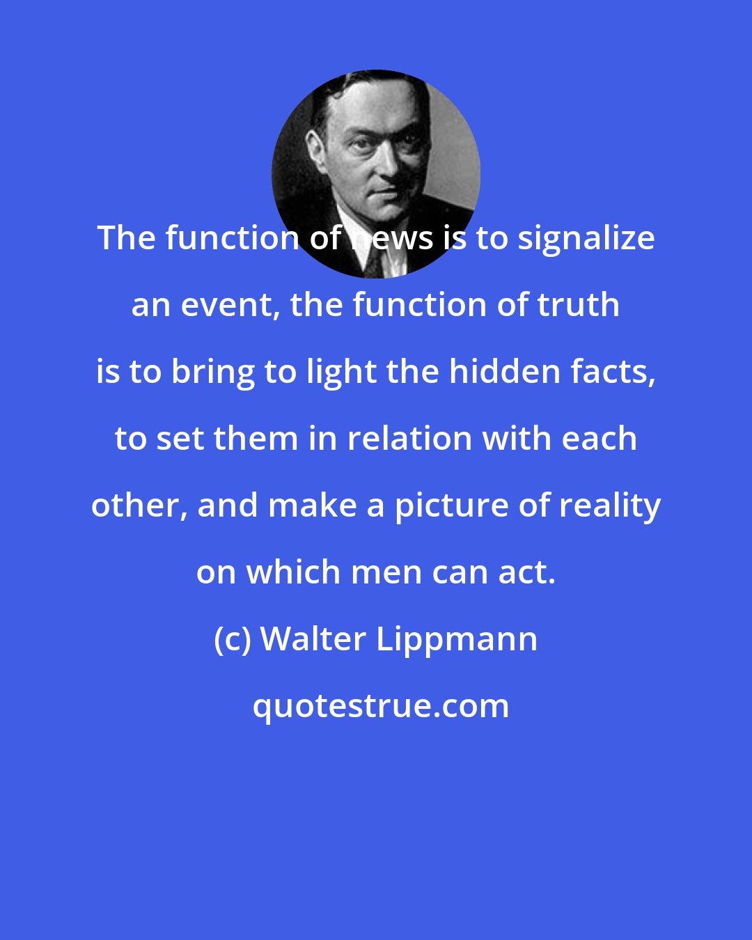 Walter Lippmann: The function of news is to signalize an event, the function of truth is to bring to light the hidden facts, to set them in relation with each other, and make a picture of reality on which men can act.