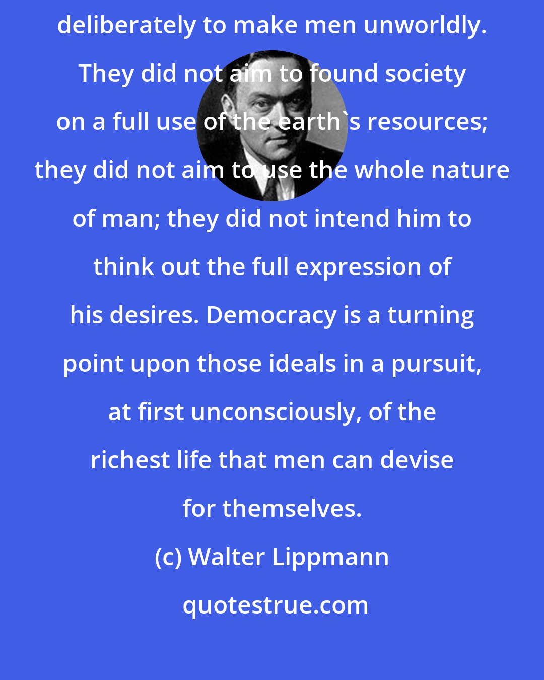 Walter Lippmann: The modern world is reversing the old virtues of authority. They aimed deliberately to make men unworldly. They did not aim to found society on a full use of the earth's resources; they did not aim to use the whole nature of man; they did not intend him to think out the full expression of his desires. Democracy is a turning point upon those ideals in a pursuit, at first unconsciously, of the richest life that men can devise for themselves.