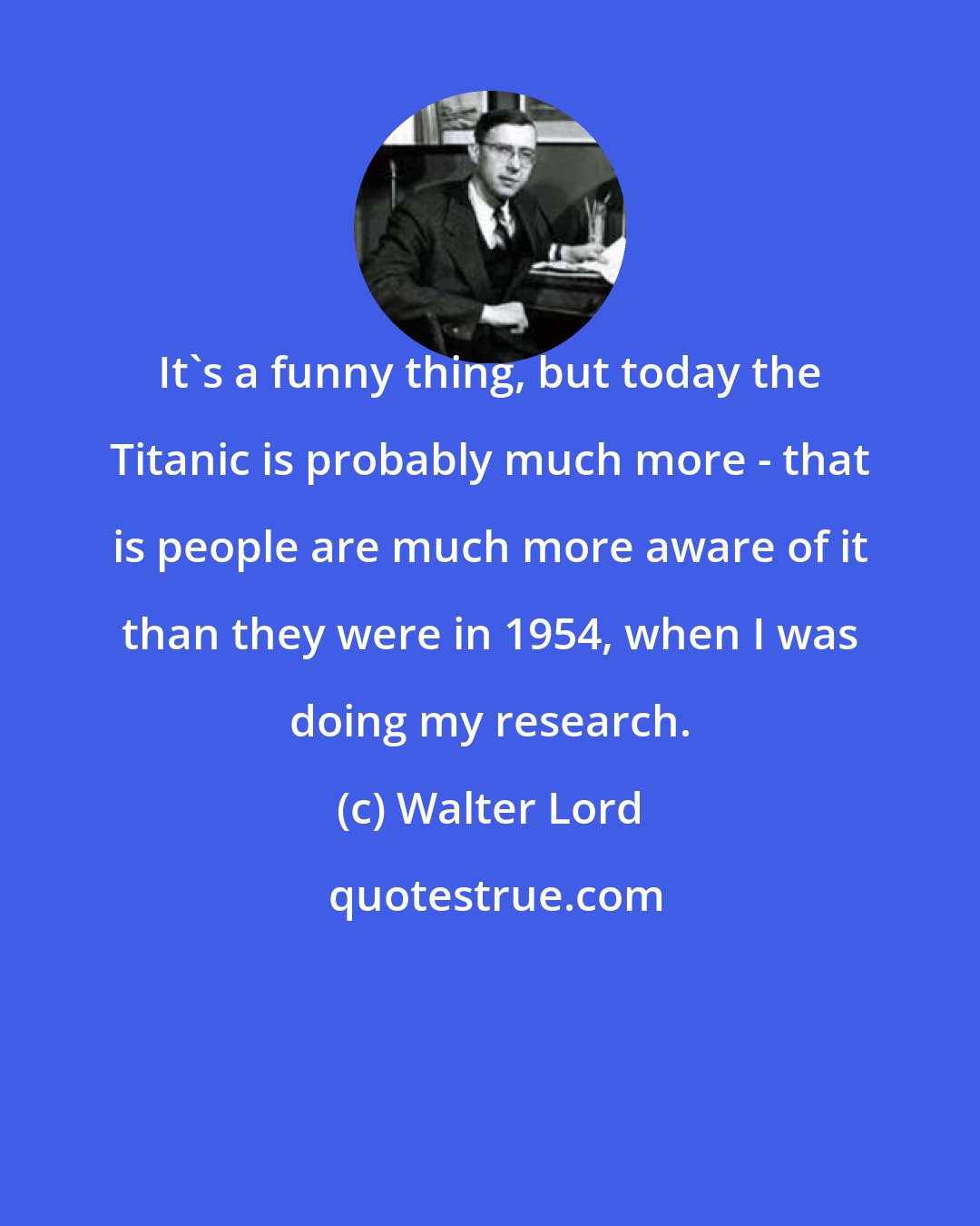Walter Lord: It's a funny thing, but today the Titanic is probably much more - that is people are much more aware of it than they were in 1954, when I was doing my research.
