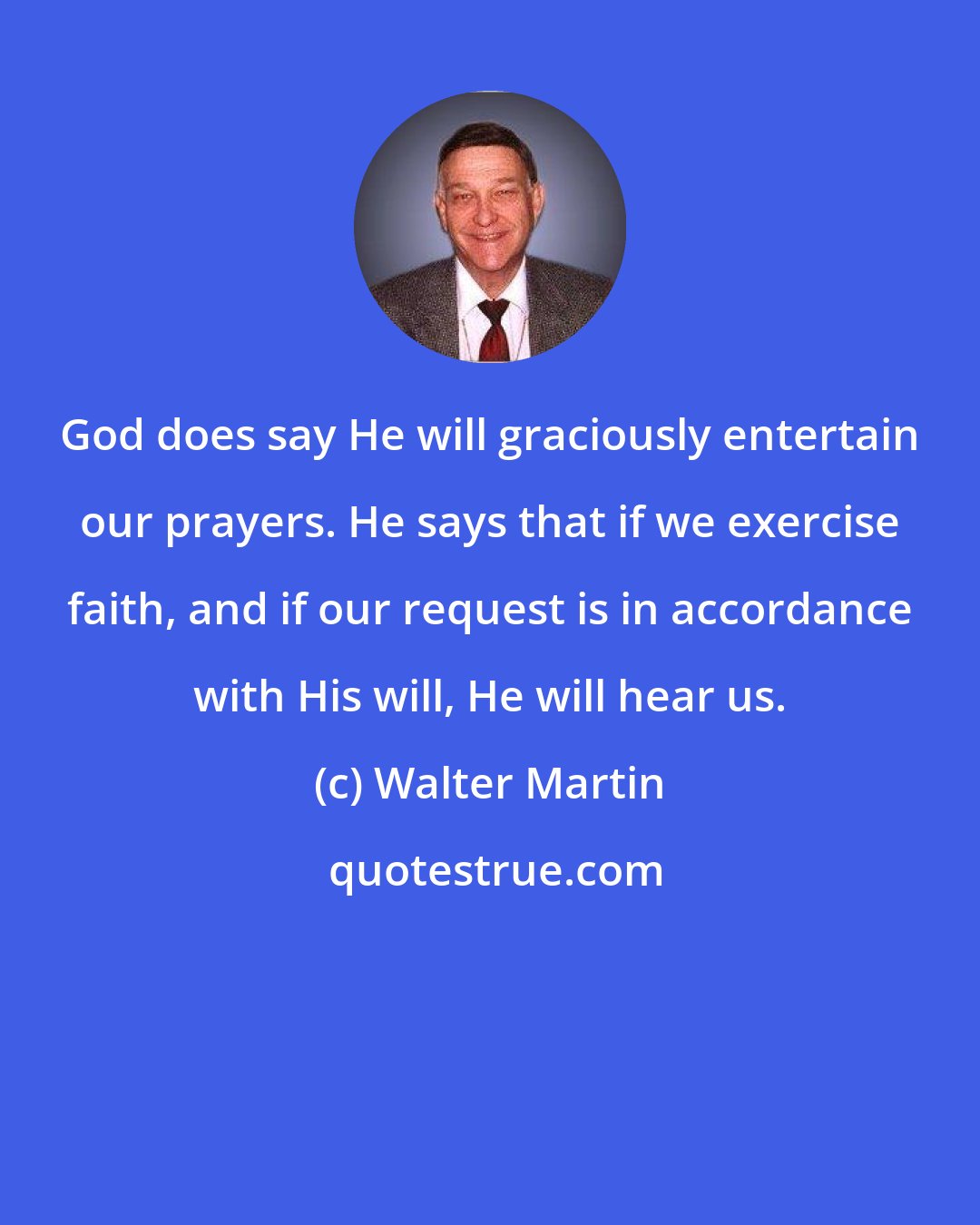 Walter Martin: God does say He will graciously entertain our prayers. He says that if we exercise faith, and if our request is in accordance with His will, He will hear us.