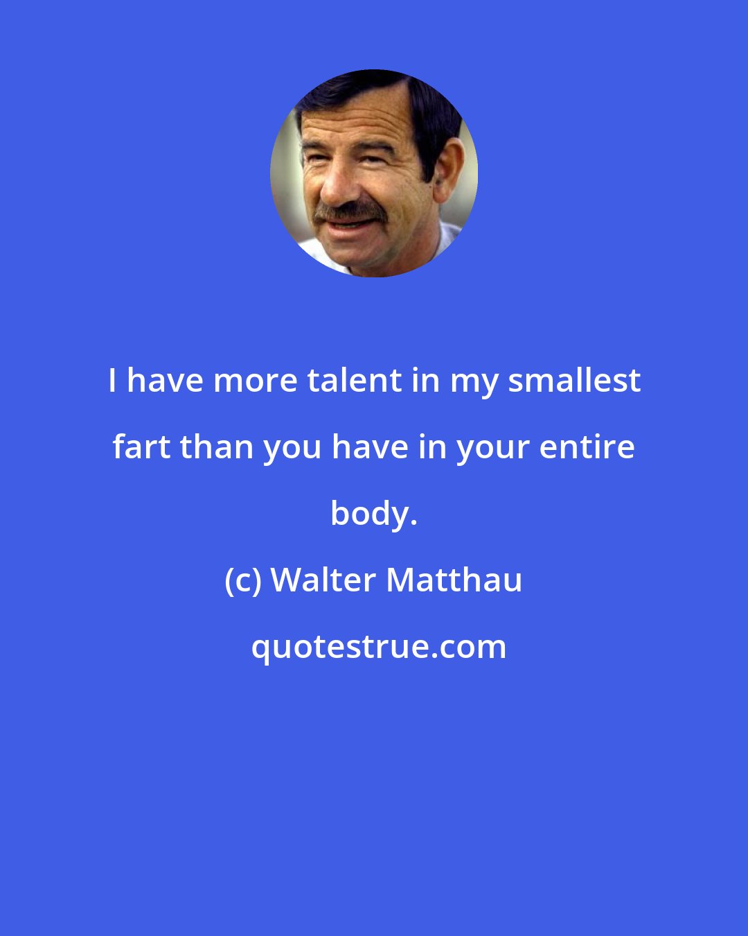 Walter Matthau: I have more talent in my smallest fart than you have in your entire body.