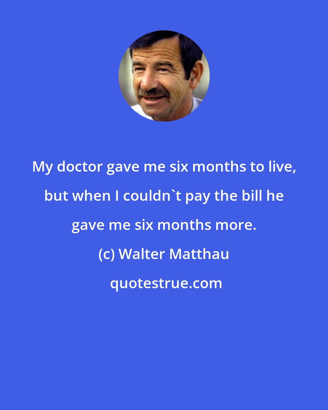 Walter Matthau: My doctor gave me six months to live, but when I couldn't pay the bill he gave me six months more.
