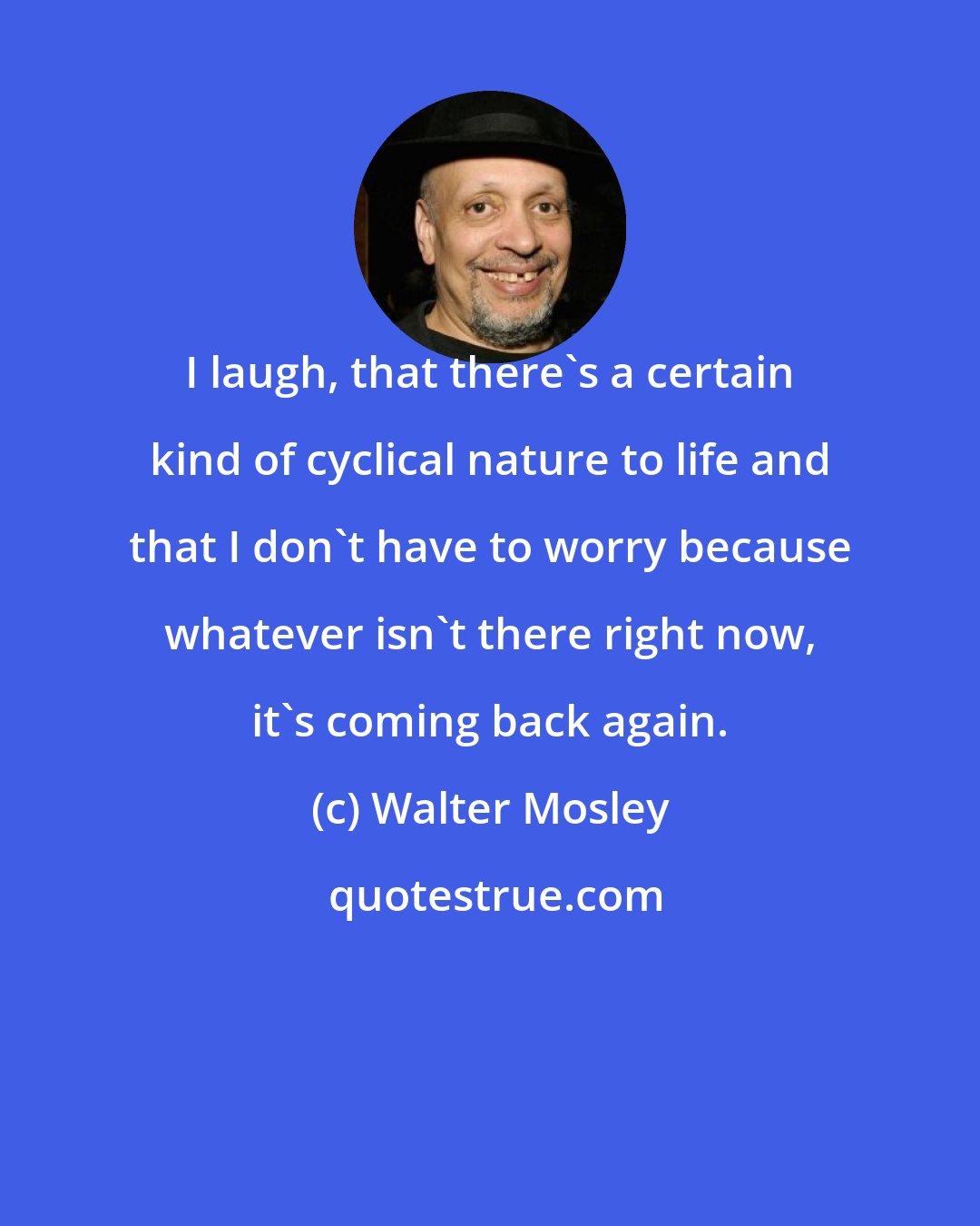 Walter Mosley: I laugh, that there's a certain kind of cyclical nature to life and that I don't have to worry because whatever isn't there right now, it's coming back again.