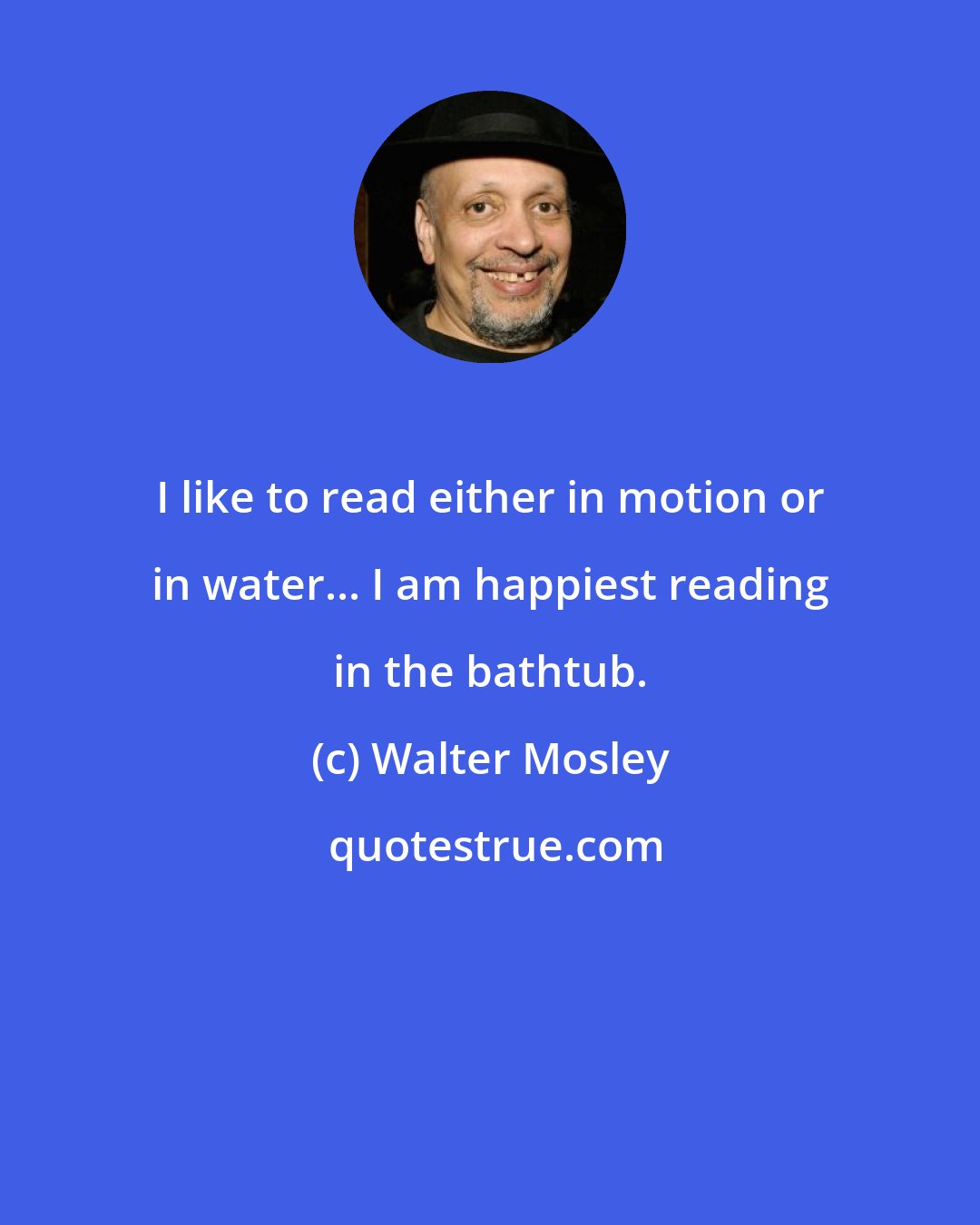 Walter Mosley: I like to read either in motion or in water... I am happiest reading in the bathtub.