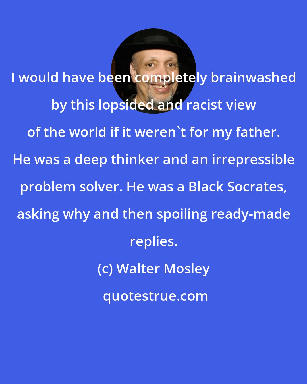 Walter Mosley: I would have been completely brainwashed by this lopsided and racist view of the world if it weren't for my father. He was a deep thinker and an irrepressible problem solver. He was a Black Socrates, asking why and then spoiling ready-made replies.