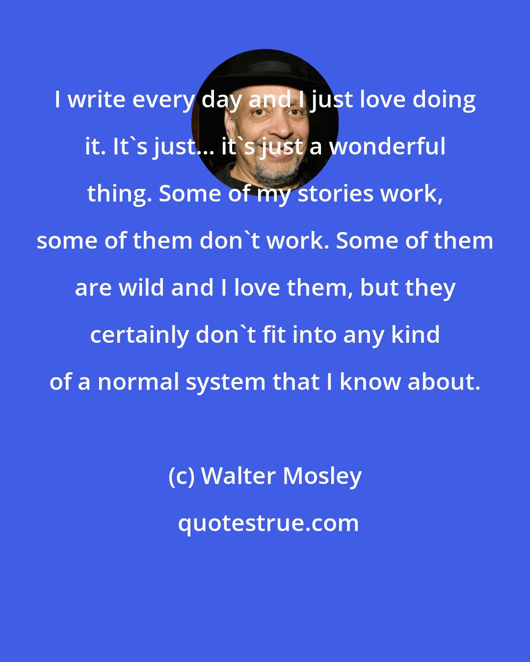 Walter Mosley: I write every day and I just love doing it. It's just... it's just a wonderful thing. Some of my stories work, some of them don't work. Some of them are wild and I love them, but they certainly don't fit into any kind of a normal system that I know about.