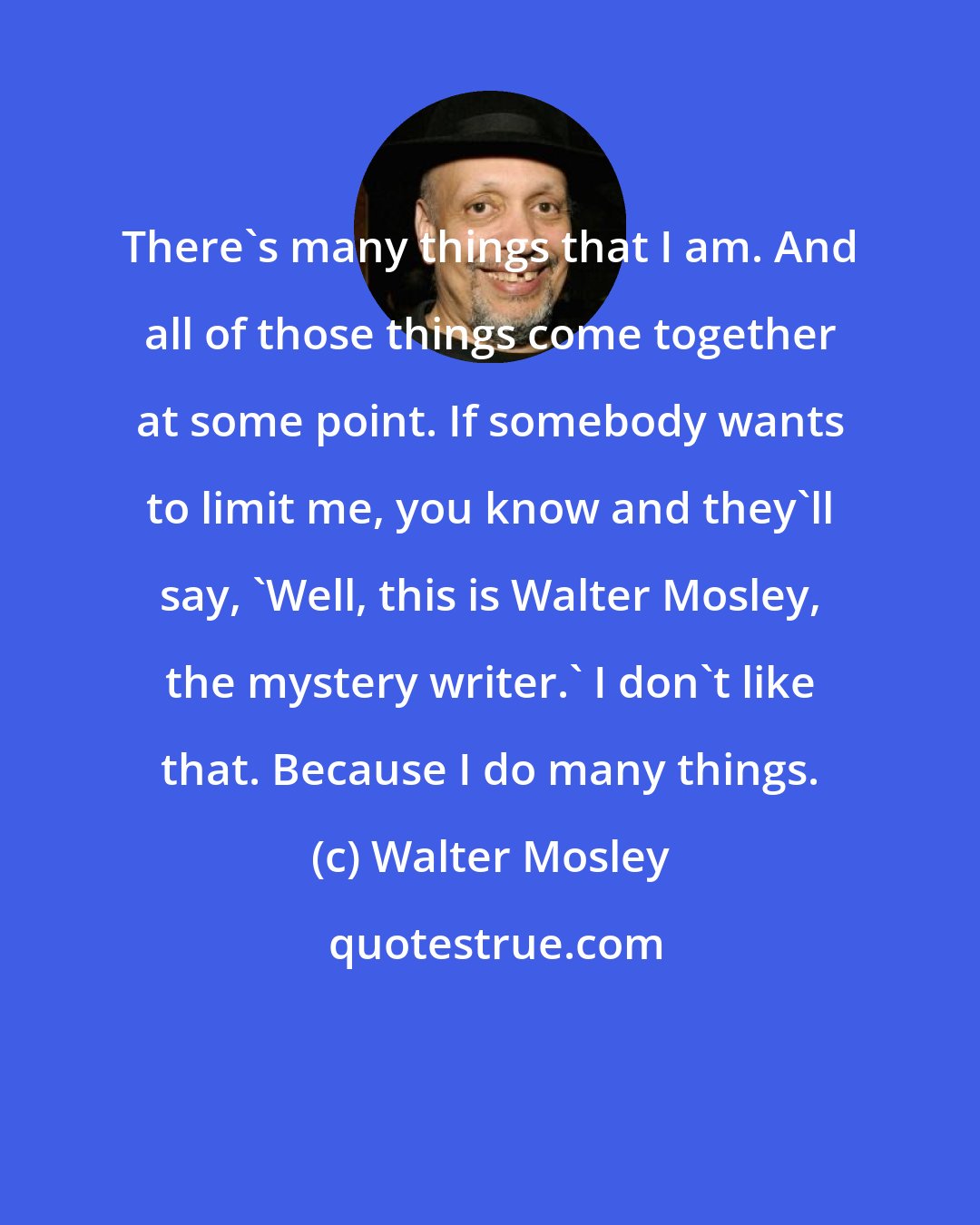 Walter Mosley: There's many things that I am. And all of those things come together at some point. If somebody wants to limit me, you know and they'll say, 'Well, this is Walter Mosley, the mystery writer.' I don't like that. Because I do many things.
