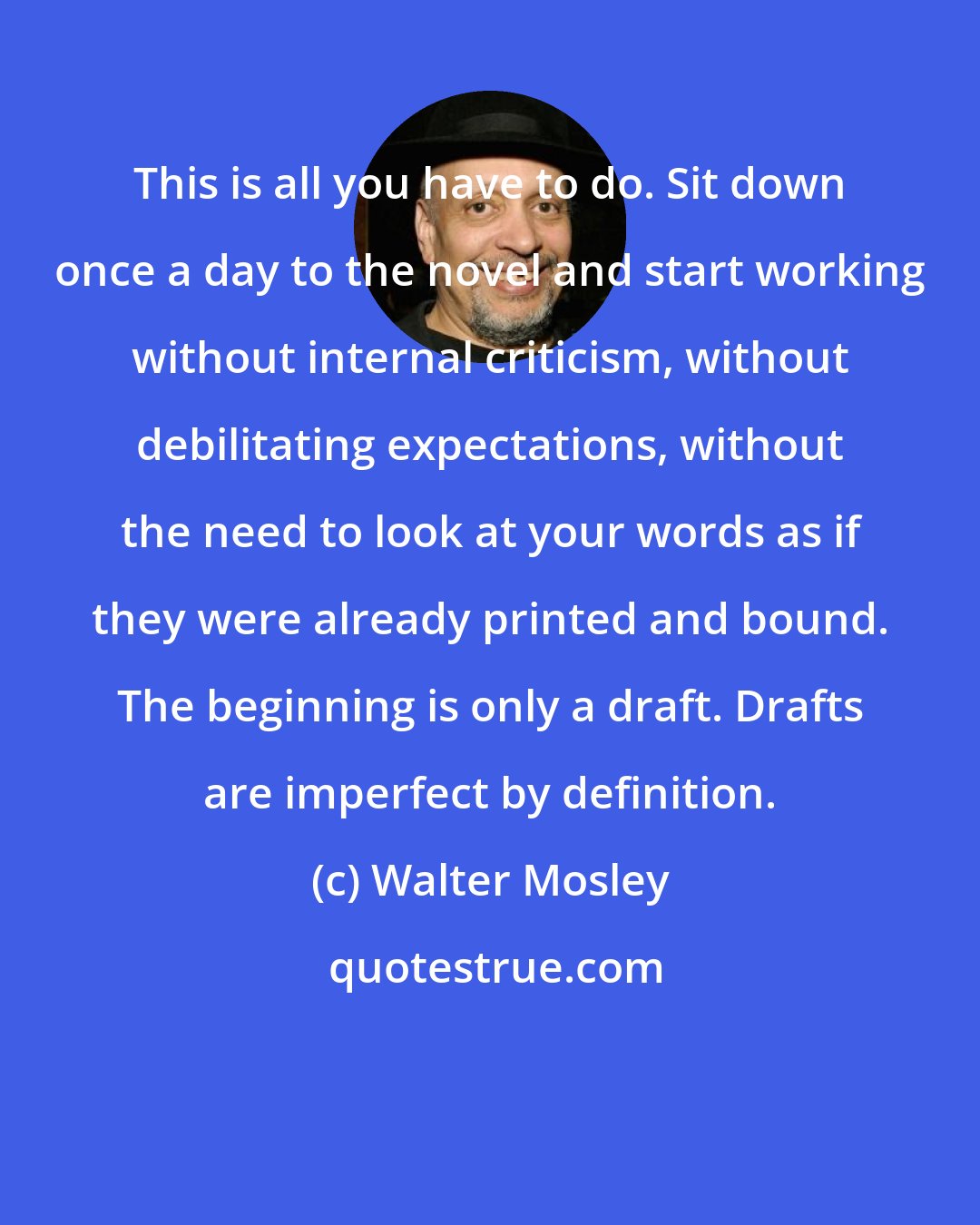 Walter Mosley: This is all you have to do. Sit down once a day to the novel and start working without internal criticism, without debilitating expectations, without the need to look at your words as if they were already printed and bound. The beginning is only a draft. Drafts are imperfect by definition.