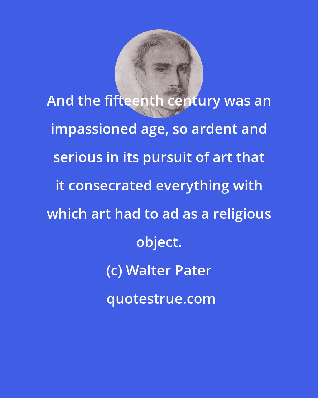Walter Pater: And the fifteenth century was an impassioned age, so ardent and serious in its pursuit of art that it consecrated everything with which art had to ad as a religious object.