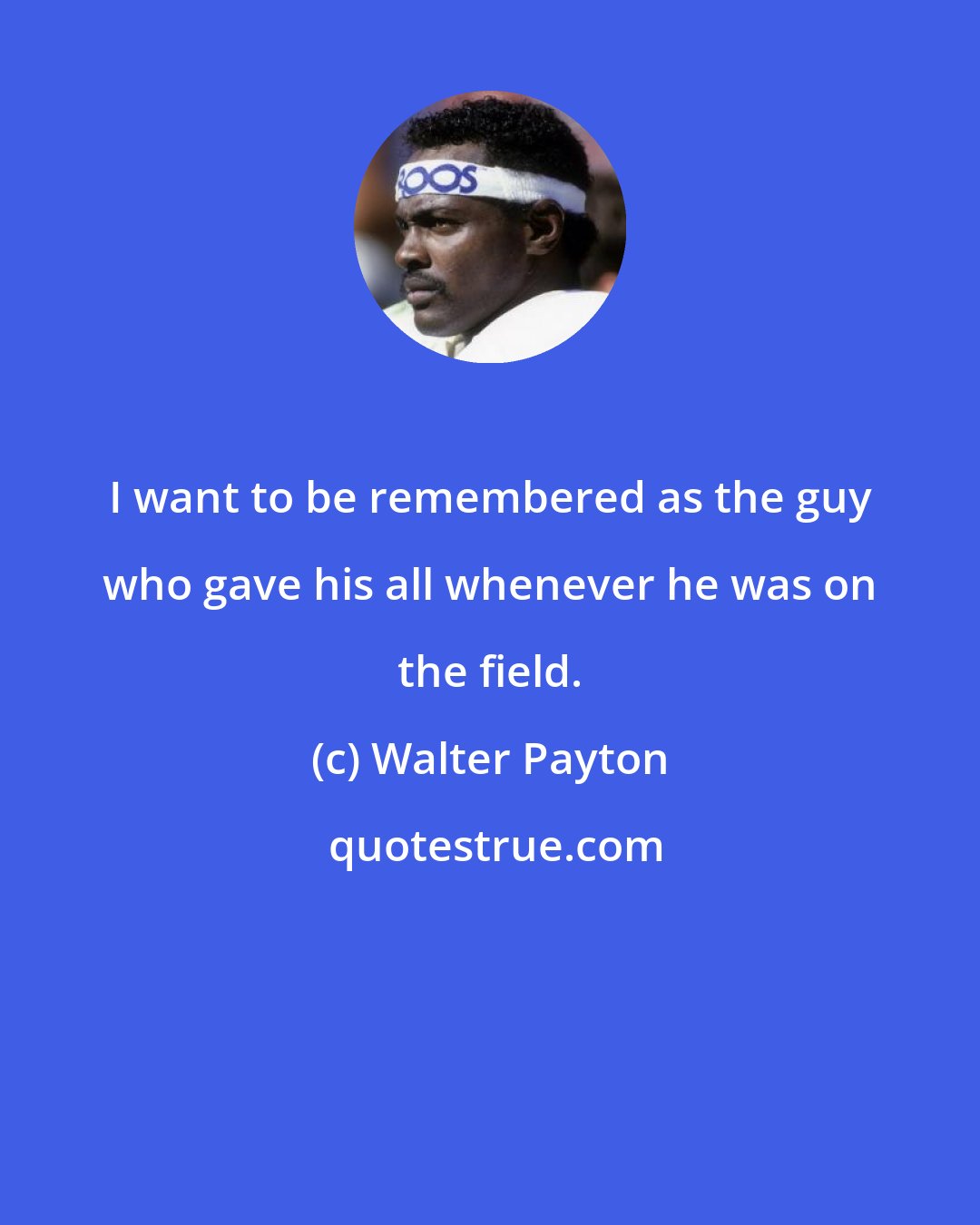 Walter Payton: I want to be remembered as the guy who gave his all whenever he was on the field.