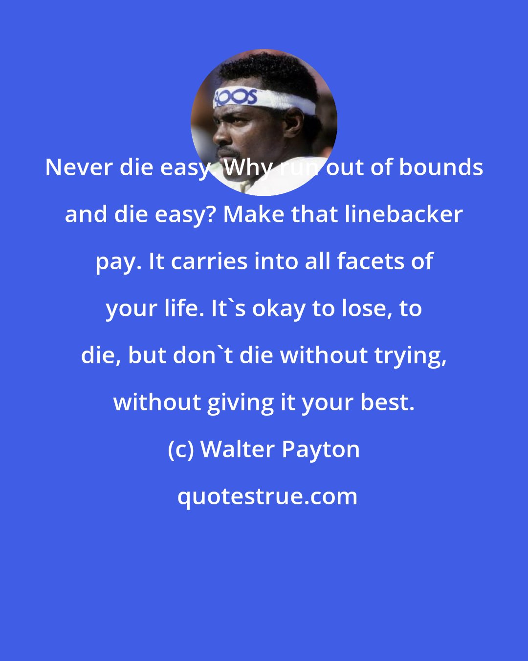 Walter Payton: Never die easy. Why run out of bounds and die easy? Make that linebacker pay. It carries into all facets of your life. It's okay to lose, to die, but don't die without trying, without giving it your best.