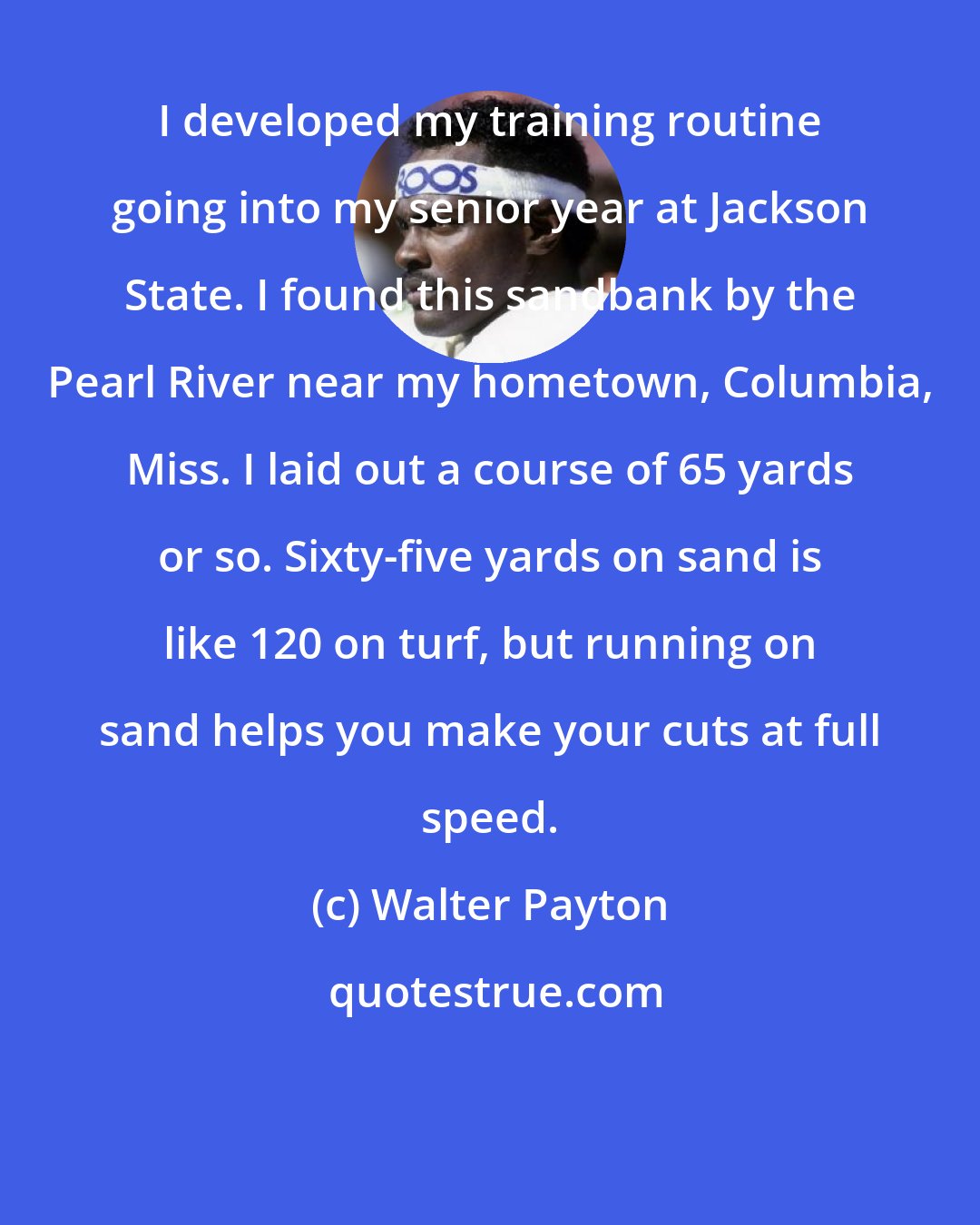 Walter Payton: I developed my training routine going into my senior year at Jackson State. I found this sandbank by the Pearl River near my hometown, Columbia, Miss. I laid out a course of 65 yards or so. Sixty-five yards on sand is like 120 on turf, but running on sand helps you make your cuts at full speed.