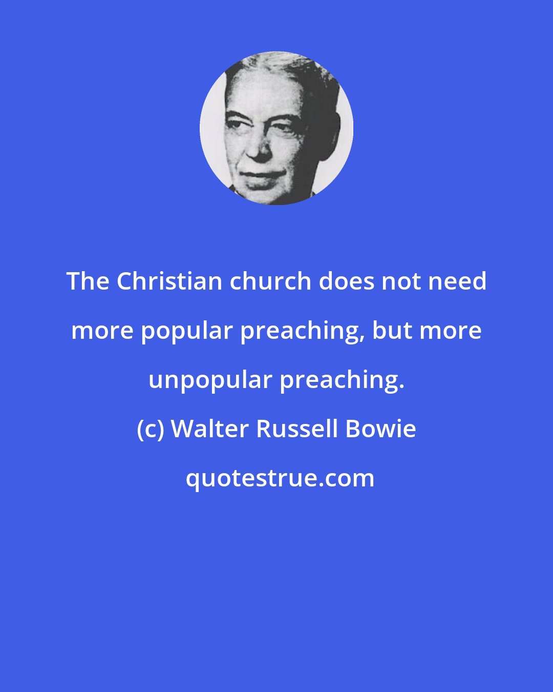 Walter Russell Bowie: The Christian church does not need more popular preaching, but more unpopular preaching.