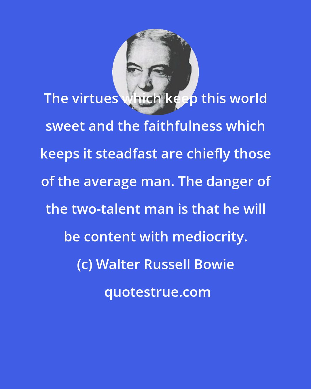 Walter Russell Bowie: The virtues which keep this world sweet and the faithfulness which keeps it steadfast are chiefly those of the average man. The danger of the two-talent man is that he will be content with mediocrity.
