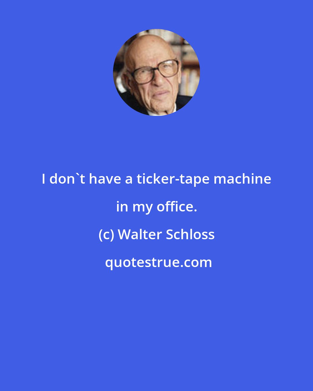 Walter Schloss: I don't have a ticker-tape machine in my office.