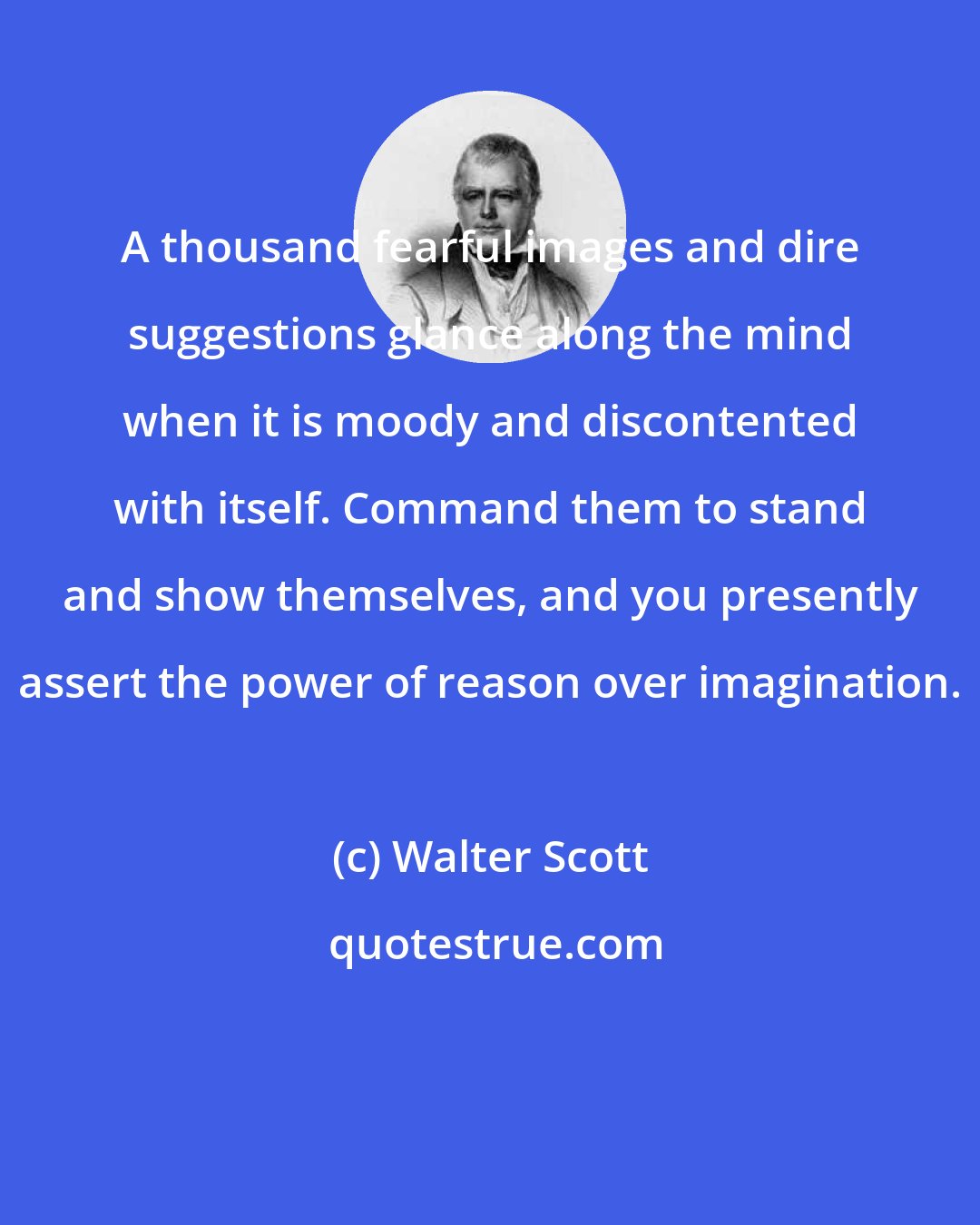 Walter Scott: A thousand fearful images and dire suggestions glance along the mind when it is moody and discontented with itself. Command them to stand and show themselves, and you presently assert the power of reason over imagination.