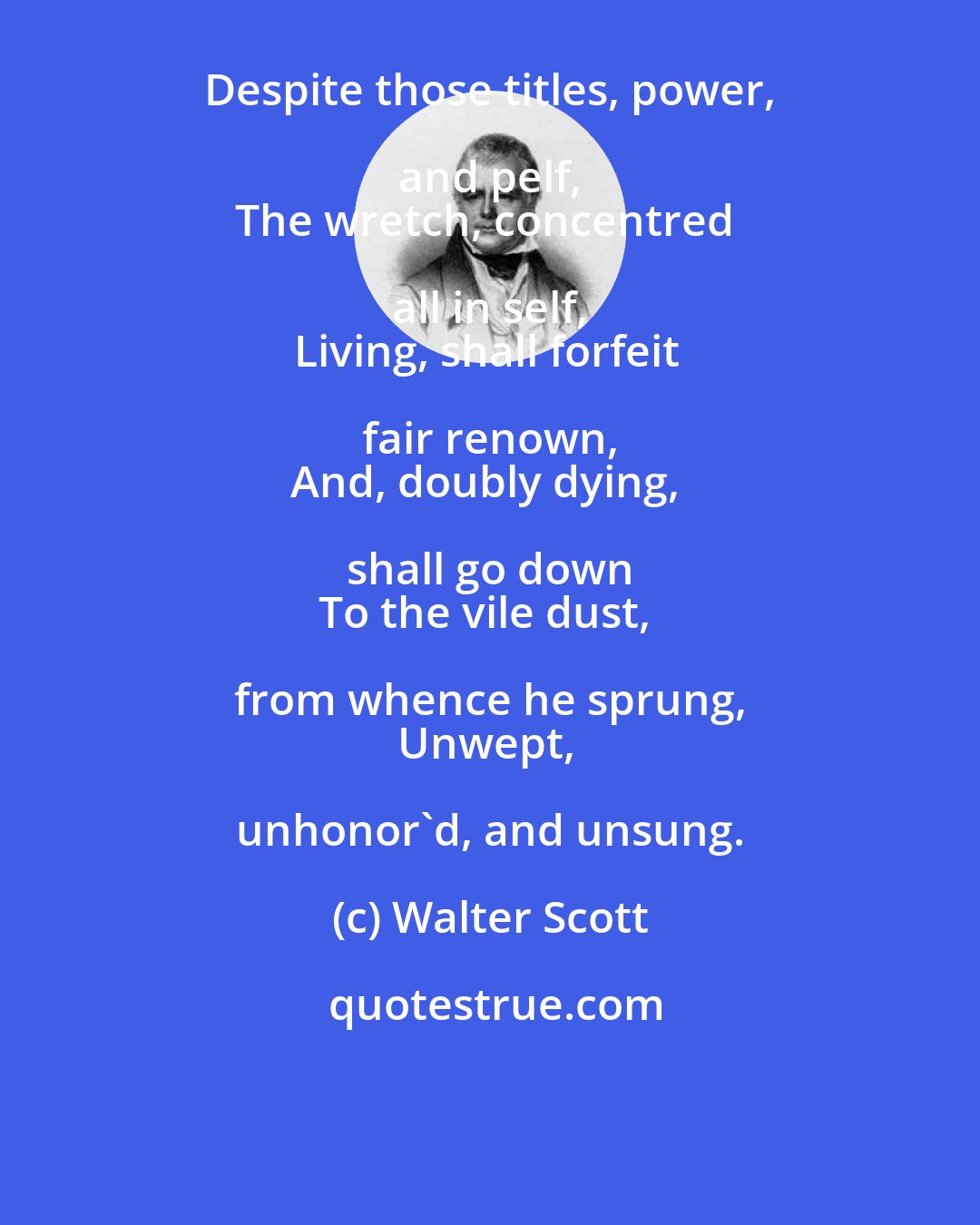 Walter Scott: Despite those titles, power, and pelf, 
The wretch, concentred all in self, 
Living, shall forfeit fair renown, 
And, doubly dying, shall go down 
To the vile dust, from whence he sprung, 
Unwept, unhonor'd, and unsung.
