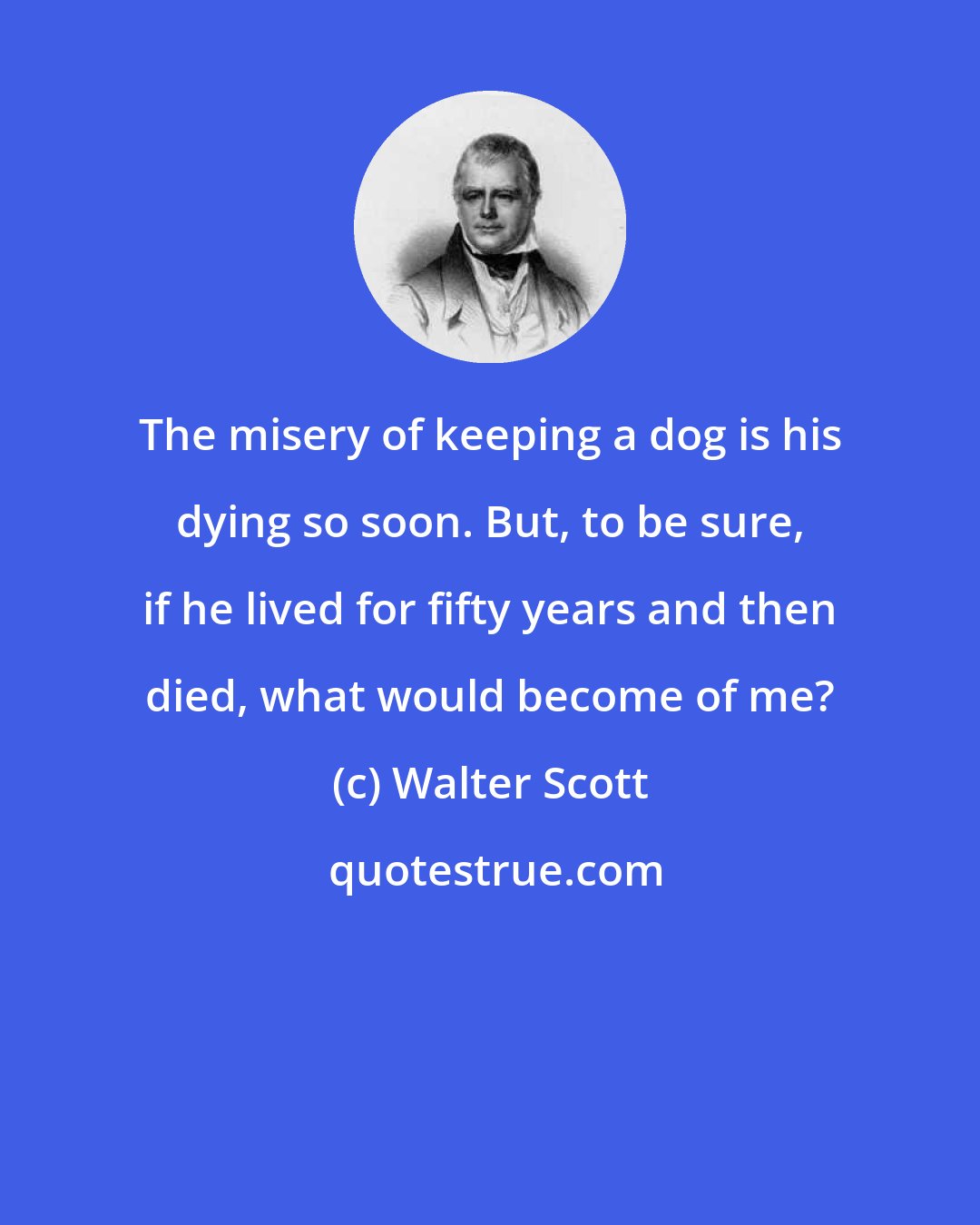 Walter Scott: The misery of keeping a dog is his dying so soon. But, to be sure, if he lived for fifty years and then died, what would become of me?