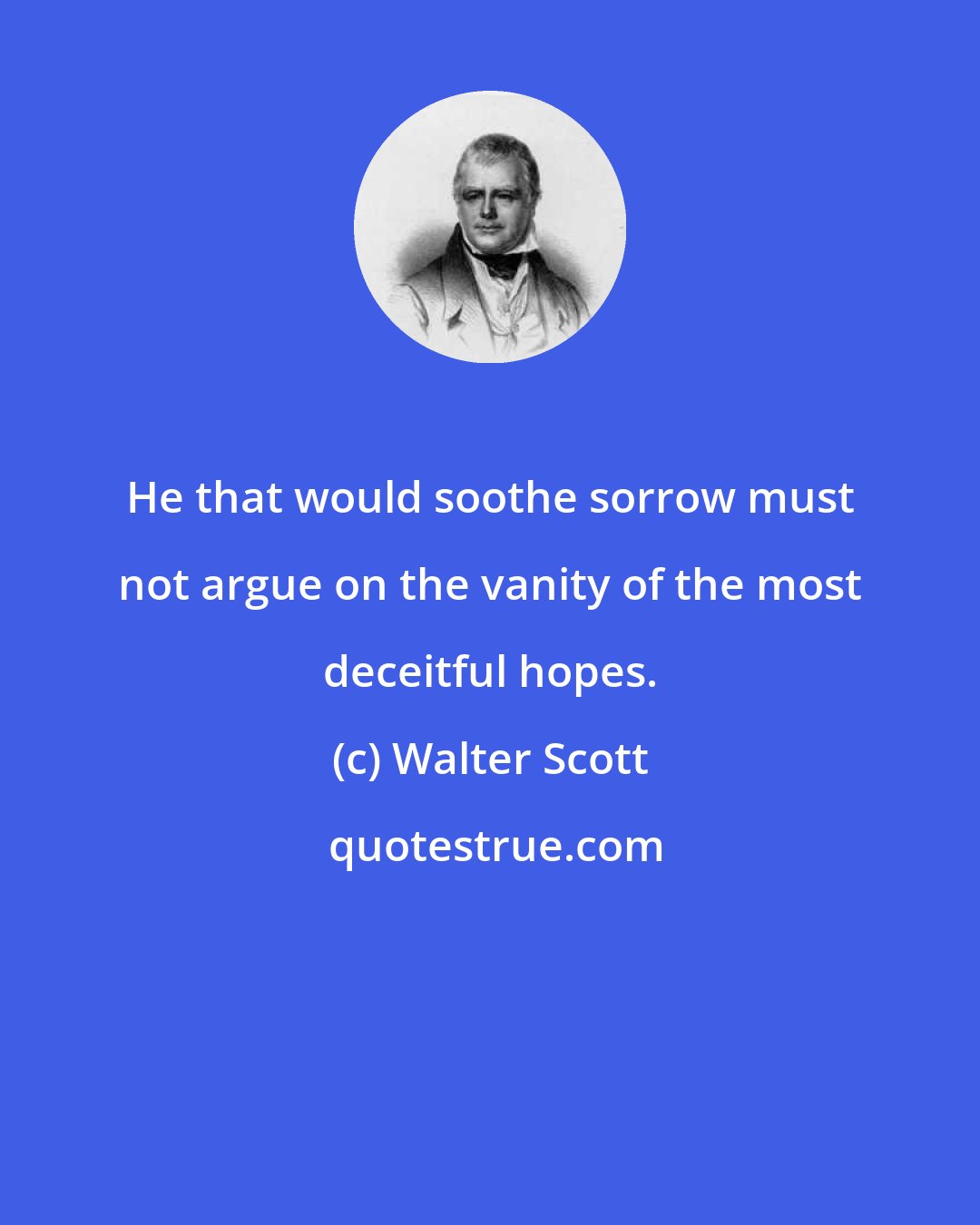 Walter Scott: He that would soothe sorrow must not argue on the vanity of the most deceitful hopes.