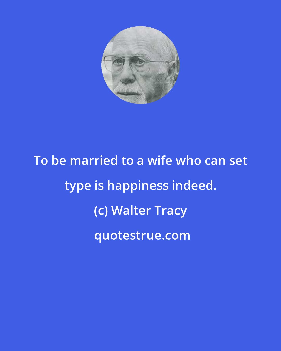 Walter Tracy: To be married to a wife who can set type is happiness indeed.