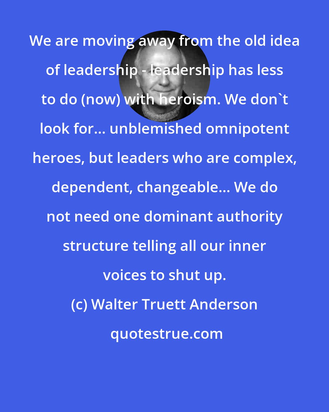 Walter Truett Anderson: We are moving away from the old idea of leadership - leadership has less to do (now) with heroism. We don't look for... unblemished omnipotent heroes, but leaders who are complex, dependent, changeable... We do not need one dominant authority structure telling all our inner voices to shut up.